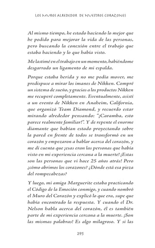 LOS MUROS ALREDEDOR DE NUESTROS CORAZONES
295
Al mismo tiempo, he estado haciendo lo mejor que
he podido para mejorar la vida de las personas,
pero buscando la conexión entre el trabajo que
estaba haciendo y lo que había visto.
Melastiméeneltrabajoenunmomento,habiéndome
desgarrado un ligamento de mi espalda.
Porque estaba herida y no me podía mover, me
predispuse a mirar los imanes de Nikken. Compré
un sistema de sueño, y gracias a los productos Nikken
me recuperé completamente. Eventualmente, asistí
a un evento de Nikken en Anaheim, California,
que organizó Team Diamond, y recuerdo estar
mirando alrededor pensando: “¡Caramba, esto
parece realmente familiar!”. Y de repente el enorme
diamante que habían estado proyectando sobre
la pared en frente de todos se transformó en un
corazón y empezaron a hablar acerca del corazón, y
me di cuenta que ¡esas eran las personas que había
visto en mi experiencia cercana a la muerte! ¡Estas
son las personas que vi hace 25 años atrás! Pero
¿cómo abrimos los corazones? ¿Dónde está esa pieza
del rompecabezas?
Y luego, mi amiga Marguerite estaba practicando
el Código de la Emoción conmigo, y cuando nombró
el Muro del Corazón y explicó lo que era, supe que
había encontrado la respuesta. Y cuando el Dr.
Nelson habla acerca del corazón, él es también
parte de mi experiencia cercana a la muerte. ¡Son
las mismas palabras! Es algo milagroso. Y si las
 