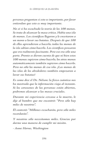 EL CÓDIGO DE LA EMOCIÓN
296
personas preguntan si esto es importante, por favor
entiendan que esto es muy importante.
No sé si ha escuchado la teoría de los 100 monos.
Se trata de alcanzar la masa crítica. Había una isla
de monos. Los científicos llegaron y le enseñaron a
un mono a lavar sus batatas. Después de que 100
de ellos aprendieron a hacerlo, todos los monos de
la isla sabían cómo hacerlo. Los científicos pensaron
que era realmente fascinante. Pero eso era sólo una
parte. Pronto se dieron cuenta de que ni bien estos
100 monos supieron cómo hacerlo, los otros monos
automáticamente también supieron cómo hacerlo.
Pero no sólo los monos de esa isla. ¡Los monos de
las islas de los alrededores también empezaron a
lavar sus batatas!
Es como dice el Dr. Nelson: la física cuántica nos
ha mostrado que la información viaja al instante.
Si los corazones de las personas están abiertos,
podremos alcanzar a las masas cruciales.
Durante mi experiencia cercana a la muerte, le
dije al hombre que me encontró: “Pero sólo hay
miles de nosotros”.
Él contestó: “Millones escucharán, pero sólo miles
recordarán”.
Y nosotros sólo necesitamos miles. Gracias por
darme una manera de cumplir mi misión.
- Anne Horne, Washington
 