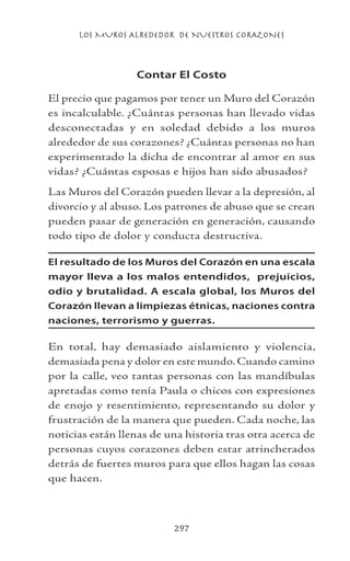 LOS MUROS ALREDEDOR DE NUESTROS CORAZONES
297
Contar El Costo
El precio que pagamos por tener un Muro del Corazón
es incalculable. ¿Cuántas personas han llevado vidas
desconectadas y en soledad debido a los muros
alrededor de sus corazones? ¿Cuántas personas no han
experimentado la dicha de encontrar al amor en sus
vidas? ¿Cuántas esposas e hijos han sido abusados?
Las Muros del Corazón pueden llevar a la depresión, al
divorcio y al abuso. Los patrones de abuso que se crean
pueden pasar de generación en generación, causando
todo tipo de dolor y conducta destructiva.
El resultado de los Muros del Corazón en una escala
mayor lleva a los malos entendidos, prejuicios,
odio y brutalidad. A escala global, los Muros del
Corazón llevan a limpiezas étnicas, naciones contra
naciones, terrorismo y guerras.
En total, hay demasiado aislamiento y violencia,
demasiada pena y dolor en este mundo. Cuando camino
por la calle, veo tantas personas con las mandíbulas
apretadas como tenía Paula o chicos con expresiones
de enojo y resentimiento, representando su dolor y
frustración de la manera que pueden. Cada noche, las
noticias están llenas de una historia tras otra acerca de
personas cuyos corazones deben estar atrincherados
detrás de fuertes muros para que ellos hagan las cosas
que hacen.
 