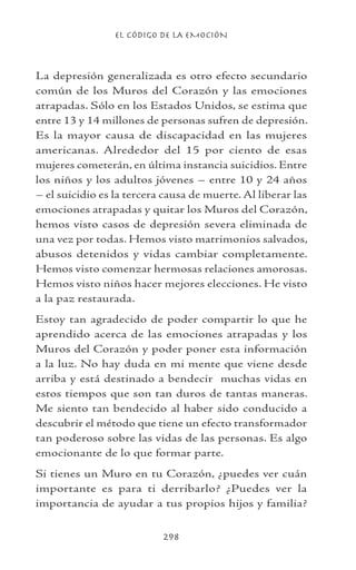 EL CÓDIGO DE LA EMOCIÓN
298
La depresión generalizada es otro efecto secundario
común de los Muros del Corazón y las emociones
atrapadas. Sólo en los Estados Unidos, se estima que
entre 13 y 14 millones de personas sufren de depresión.
Es la mayor causa de discapacidad en las mujeres
americanas. Alrededor del 15 por ciento de esas
mujeres cometerán, en última instancia suicidios. Entre
los niños y los adultos jóvenes – entre 10 y 24 años
– el suicidio es la tercera causa de muerte. Al liberar las
emociones atrapadas y quitar los Muros del Corazón,
hemos visto casos de depresión severa eliminada de
una vez por todas. Hemos visto matrimonios salvados,
abusos detenidos y vidas cambiar completamente.
Hemos visto comenzar hermosas relaciones amorosas.
Hemos visto niños hacer mejores elecciones. He visto
a la paz restaurada.
Estoy tan agradecido de poder compartir lo que he
aprendido acerca de las emociones atrapadas y los
Muros del Corazón y poder poner esta información
a la luz. No hay duda en mi mente que viene desde
arriba y está destinado a bendecir muchas vidas en
estos tiempos que son tan duros de tantas maneras.
Me siento tan bendecido al haber sido conducido a
descubrir el método que tiene un efecto transformador
tan poderoso sobre las vidas de las personas. Es algo
emocionante de lo que formar parte.
Si tienes un Muro en tu Corazón, ¿puedes ver cuán
importante es para ti derribarlo? ¿Puedes ver la
importancia de ayudar a tus propios hijos y familia?
 