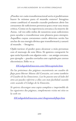LOS MUROS ALREDEDOR DE NUESTROS CORAZONES
299
¿Puedes ver cuán transformacional sería si pudiéramos
hacer lo mismo para el mundo entero? Imagina
como cambiará el mundo cuando podamos abrir los
corazones de suficientes personas para crear una masa
crítica. Como en la experiencia cercana a la muerte de
Anne, tal vez sólo miles de nosotros sean suficientes
para ayudar a transformar este planeta para siempre.
Aquellos cuyos corazones estén abiertos serán las
anclas de esa energía divina que transformará y sanará
al mundo. - Imagina.
Ojalá tuviese el poder para alcanzar a más personas
con el mensaje de este libro. Si quieres compartir lo
que estás leyendo con alguien más – un amigo cercano,
por ejemplo – puedes enviarles este capítulo por correo
electrónico. Sólo ve a:
ElCodigodelaEmocion.com/librecapitulo.htm
En las próximas dos páginas encontrarás un cuadro de
flujo para liberar Muros del Corazón, así como también
el Cuadro de las Emociones. Los he puesto uno al lado del
otro así puedes referirte a ellos con más facilidad cuando
estés usando el Código de la Emoción.
Si quieres descargar una copia completa e imprimible de
las siguientes dos páginas, simplemente visita mi sitio en
la web en:
ElCodigodelaEmocion.com/diagramadeflujo.htm
 