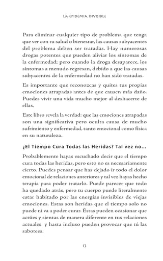 La Epidemia Invisible
13
Para eliminar cualquier tipo de problema que tenga
que ver con tu salud o bienestar, las causas subyacentes
del problema deben ser tratadas. Hay numerosas
drogas potentes que pueden aliviar los síntomas de
la enfermedad; pero cuando la droga desaparece, los
síntomas a menudo regresan, debido a que las causas
subyacentes de la enfermedad no han sido tratadas.
Es importante que reconozcas y quites tus propias
emociones atrapadas antes de que causen más daño.
Puedes vivir una vida mucho mejor al deshacerte de
ellas.
Este libro revela la verdad: que las emociones atrapadas
son una significativa pero oculta causa de mucho
sufrimiento y enfermedad, tanto emocional como física
en su naturaleza.
¿El Tiempo Cura Todas las Heridas? Tal vez no…
Probablemente hayas escuchado decir que el tiempo
cura todas las heridas, pero esto no es necesariamente
cierto. Puedes pensar que has dejado ir todo el dolor
emocional de relaciones anteriores y tal vez hayas hecho
terapia para poder tratarlo. Puede parecer que todo
ha quedado atrás, pero tu cuerpo puede literalmente
estar habitado por las energías invisibles de viejas
emociones. Estas son heridas que el tiempo solo no
puede ni va a poder curar. Éstas pueden ocasionar que
actúes y sientas de manera diferente en tus relaciones
actuales y hasta incluso pueden provocar que tú las
sabotees.
 