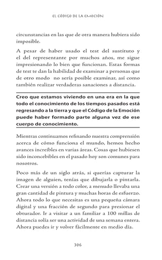 EL CÓDIGO DE LA EMOCIÓN
306
circunstancias en las que de otra manera hubiera sido
imposible.
A pesar de haber usado el test del sustituto y
el del representante por muchos años, me sigue
impresionando lo bien que funcionan. Estas formas
de test te dan la habilidad de examinar a personas que
de otro modo no sería posible examinar, así como
también realizar verdaderas sanaciones a distancia.
Creo que estamos viviendo en una era en la que
todo el conocimiento de los tiempos pasados está
regresando a la tierra y que el Código de la Emoción
puede haber formado parte alguna vez de ese
cuerpo de conocimiento.
Mientras continuamos refinando nuestra comprensión
acerca de cómo funciona el mundo, hemos hecho
avances increíbles en varias áreas. Cosas que hubiesen
sido inconcebibles en el pasado hoy son comunes para
nosotros.
Poco más de un siglo atrás, si querías capturar la
imagen de alguien, tenías que dibujarla o pintarla.
Crear una versión a todo color, a menudo llevaba una
gran cantidad de pintura y muchas horas de esfuerzo.
Ahora todo lo que necesitas es una pequeña cámara
digital y una fracción de segundo para presionar el
obturador. Ir a visitar a un familiar a 100 millas de
distancia solía ser una actividad de una semana entera.
Ahora puedes ir y volver fácilmente en medio día.
 