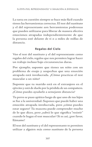 SUSTITUTOS, REPRESENTANTES Y SANACIÓN A DISTANCIA
307
La tarea en cuestión siempre se hace más fácil cuando
tienes las herramientas correctas. El test del sustituto
y el del representante son herramientas poderosas
que pueden utilizarse para liberar de manera efectiva
emociones atrapadas independientemente de que
la persona esté delante de ti o a miles de millas de
distancia.
Regalos del Cielo
Veo el test del sustituto y el del representante como
regalos del cielo, regalos que nos permiten lograr hacer
un trabajo incluso bajo circunstancias duras.
Por ejemplo, suponte que tienes un niño con un
problema de enojo y sospechas que una emoción
atrapada está involucrada. ¿Cómo practicas el test
muscular a un niño?
Suponte que tu marido está en el extranjero en el
ejército y está de duelo por la pérdida de un compañero.
¿Cómo puedes ayudarlo a semejante distancia?
Tu perro se puso apático luego de que uno de tus hijos
se fue a la universidad. Supones que puede haber una
emoción atrapada involucrada, pero ¿cómo puedes
estar seguro? Tu mascota puede comprender mucho
de lo que dices, pero ¿sabrá lo que significa “resistir”
cuando le hagas el test muscular? Si es así, ¡por favor,
llámame!
El test del sustituto y el del representante te permiten
utilizar a alguien más como sustituto de la persona
 