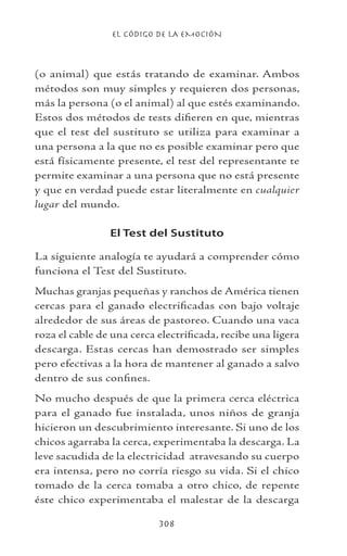EL CÓDIGO DE LA EMOCIÓN
308
(o animal) que estás tratando de examinar. Ambos
métodos son muy simples y requieren dos personas,
más la persona (o el animal) al que estés examinando.
Estos dos métodos de tests difieren en que, mientras
que el test del sustituto se utiliza para examinar a
una persona a la que no es posible examinar pero que
está físicamente presente, el test del representante te
permite examinar a una persona que no está presente
y que en verdad puede estar literalmente en cualquier
lugar del mundo.
El Test del Sustituto
La siguiente analogía te ayudará a comprender cómo
funciona el Test del Sustituto.
Muchas granjas pequeñas y ranchos de América tienen
cercas para el ganado electrificadas con bajo voltaje
alrededor de sus áreas de pastoreo. Cuando una vaca
roza el cable de una cerca electrificada, recibe una ligera
descarga. Estas cercas han demostrado ser simples
pero efectivas a la hora de mantener al ganado a salvo
dentro de sus confines.
No mucho después de que la primera cerca eléctrica
para el ganado fue instalada, unos niños de granja
hicieron un descubrimiento interesante. Si uno de los
chicos agarraba la cerca, experimentaba la descarga. La
leve sacudida de la electricidad atravesando su cuerpo
era intensa, pero no corría riesgo su vida. Si el chico
tomado de la cerca tomaba a otro chico, de repente
éste chico experimentaba el malestar de la descarga
 