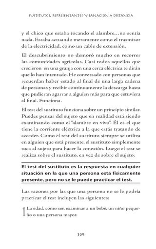 SUSTITUTOS, REPRESENTANTES Y SANACIÓN A DISTANCIA
309
y el chico que estaba tocando el alambre…no sentía
nada. Estaba actuando meramente como el trasmisor
de la electricidad, como un cable de extensión.
El descubrimiento no demoró mucho en recorrer
las comunidades agrícolas. Casi todos aquellos que
crecieron en una granja con una cerca eléctrica te dirán
que lo han intentado. He conversado con personas que
recuerdan haber estado al final de una larga cadena
de personas y recibir continuamente la descarga hasta
que pudieran agarrar a alguien más para que estuviera
al final. Funciona.
El test del sustituto funciona sobre un principio similar.
Puedes pensar del sujeto que en realidad está siendo
examinando como el “alambre en vivo”. Él es el que
tiene la corriente eléctrica a la que estás tratando de
acceder. Como el test del sustituto siempre se utiliza
en alguien que está presente, el sustituto simplemente
toca al sujeto para hacer la conexión. Luego el test se
realiza sobre el sustituto, en vez de sobre el sujeto.
El test del sustituto es la respuesta en cualquier
situación en la que una persona está físicamente
presente, pero no se le puede practicar el test.
Las razones por las que una persona no se le podría
practicar el test incluyen las siguientes:
1La edad, como ser, examinar a un bebé, un niño peque-
ño o una persona mayor.
 