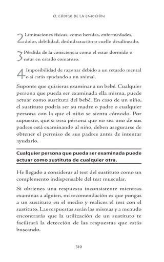 EL CÓDIGO DE LA EMOCIÓN
310
2Limitaciones físicas, como heridas, enfermedades,
dolor, debilidad, deshidratación o cuello desalineado.
3Pérdida de la consciencia como el estar dormido o
estar en estado comatoso.
4Imposibilidad de razonar debido a un retardo mental
o si estás ayudando a un animal.
Suponte que quisieras examinar a un bebé. Cualquier
persona que pueda ser examinada ella misma, puede
actuar como sustituta del bebé. En caso de un niño,
el sustituto podría ser su madre o padre o cualquier
persona con la que el niño se sienta cómodo. Por
supuesto, que si otra persona que no sea uno de sus
padres está examinando al niño, deben asegurarse de
obtener el permiso de sus padres antes de intentar
ayudarlo.
Cualquier persona que pueda ser examinada puede
actuar como sustituta de cualquier otra.
He llegado a considerar al test del sustituto como un
complemento indispensable del test muscular.
Si obtienes una respuesta inconsistente mientras
examinas a alguien, mi recomendación es que pongas
a un sustituto en el medio y realices el test con el
sustituto. Las respuestas serán las mismas y a menudo
encontrarás que la utilización de un sustituto te
facilitará la detección de las respuestas que estás
buscando.
 