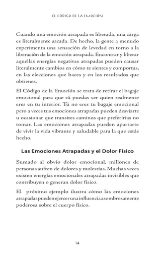 EL CÓDIGO DE LA EMOCIÓN
14
Cuando una emoción atrapada es liberada, una carga
es literalmente sacada. De hecho, la gente a menudo
experimenta una sensación de levedad en torno a la
liberación de la emoción atrapada. Encontrar y liberar
aquellas energías negativas atrapadas pueden causar
literalmente cambios en cómo te sientes y comportas,
en las elecciones que haces y en los resultados que
obtienes.
El Código de la Emoción se trata de retirar el bagaje
emocional para que tú puedas ser quien realmente
eres en tu interior. Tú no eres tu bagaje emocional
pero a veces tus emociones atrapadas pueden desviarte
u ocasionar que transites caminos que preferirías no
tomar. Las emociones atrapadas pueden apartarte
de vivir la vida vibrante y saludable para la que estás
hecho.
Las Emociones Atrapadas y el Dolor Físico
Sumado al obvio dolor emocional, millones de
personas sufren de dolores y molestias. Muchas veces
existen energías emocionales atrapadas invisibles que
contribuyen o generan dolor físico.
El próximo ejemplo ilustra cómo las emociones
atrapadaspuedenejercerunainfluenciaasombrosamente
poderosa sobre el cuerpo físico.
 