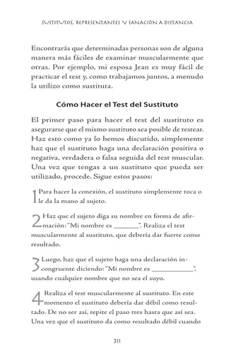 SUSTITUTOS, REPRESENTANTES Y SANACIÓN A DISTANCIA
311
Encontrarás que determinadas personas son de alguna
manera más fáciles de examinar muscularmente que
otras. Por ejemplo, mi esposa Jean es muy fácil de
practicar el test y, como trabajamos juntos, a menudo
la utilizo como sustituta.
Cómo Hacer el Test del Sustituto
El primer paso para hacer el test del sustituto es
asegurarse que el mismo sustituto sea posible de testear.
Haz esto como ya lo hemos discutido, simplemente
haz que el sustituto haga una declaración positiva o
negativa, verdadera o falsa seguida del test muscular.
Una vez que tengas a un sustituto que pueda ser
utilizado, procede. Sigue estos pasos:
1Para hacer la conexión, el sustituto simplemente toca o
le da la mano al sujeto.
2Haz que el sujeto diga su nombre en forma de afir-
mación: “Mi nombre es ______”. Realiza el test
muscularmente al sustituto, que debería dar fuerte como
resultado.
3Luego, haz que el sujeto haga una declaración in-
congruente diciendo: “Mi nombre es __________”,
usando cualquier nombre que no sea el suyo.
4Realiza el test muscularmente al sustituto. En este
momento el sustituto debería dar débil como resul-
tado. De no ser así, repite el paso tres hasta que así sea.
Una vez que el sustituto da como resultado débil cuando
 