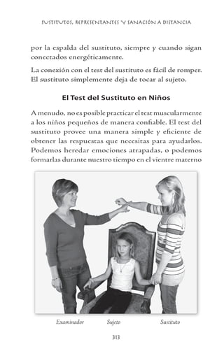 SUSTITUTOS, REPRESENTANTES Y SANACIÓN A DISTANCIA
313
por la espalda del sustituto, siempre y cuando sigan
conectados energéticamente.
La conexión con el test del sustituto es fácil de romper.
El sustituto simplemente deja de tocar al sujeto.
El Test del Sustituto en Niños
Amenudo, no es posible practicar el test muscularmente
a los niños pequeños de manera confiable. El test del
sustituto provee una manera simple y eficiente de
obtener las respuestas que necesitas para ayudarlos.
Podemos heredar emociones atrapadas, o podemos
formarlas durante nuestro tiempo en el vientre materno
	 Examinador	 Sujeto	 Sustituto
 