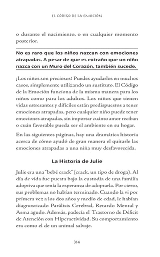 EL CÓDIGO DE LA EMOCIÓN
314
o durante el nacimiento, o en cualquier momento
posterior.
No es raro que los niños nazcan con emociones
atrapadas. A pesar de que es extraño que un niño
nazca con un Muro del Corazón, también sucede.
¡Los niños son preciosos! Puedes ayudarlos en muchos
casos, simplemente utilizando un sustituto. El Código
de la Emoción funciona de la misma manera para los
niños como para los adultos. Los niños que tienen
vidas estresantes y difíciles están predispuestos a tener
emociones atrapadas, pero cualquier niño puede tener
emociones atrapadas, sin importar cuánto amor reciban
o cuán favorable pueda ser el ambiente en su hogar.
En las siguientes páginas, hay una dramática historia
acerca de cómo ayudó de gran manera el quitarle las
emociones atrapadas a una niña muy desfavorecida.
La Historia de Julie
Julie era una“bebé crack” (crack, un tipo de droga). Al
día de vida fue puesta bajo la custodia de una familia
adoptiva que tenía la esperanza de adoptarla. Por cierto,
sus problemas no habían terminado. Cuando la vi por
primera vez a los dos años y medio de edad, le habían
diagnosticado Parálisis Cerebral, Retardo Mental y
Asma agudo. Además, padecía el Trastorno de Déficit
de Atención con Hiperactividad. Su comportamiento
era como el de un animal salvaje.
 