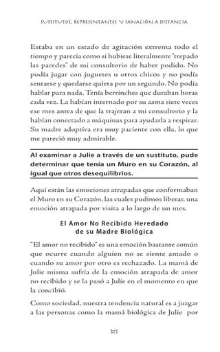 SUSTITUTOS, REPRESENTANTES Y SANACIÓN A DISTANCIA
315
Estaba en un estado de agitación extrema todo el
tiempo y parecía como si hubiese literalmente“trepado
las paredes” de mi consultorio de haber podido. No
podía jugar con juguetes u otros chicos y no podía
sentarse y quedarse quieta por un segundo. No podía
hablar para nada. Tenía berrinches que duraban horas
cada vez. La habían internado por su asma siete veces
ese mes antes de que la trajeran a mi consultorio y la
habían conectado a máquinas para ayudarla a respirar.
Su madre adoptiva era muy paciente con ella, lo que
me pareció muy admirable.
Al examinar a Julie a través de un sustituto, pude
determinar que tenía un Muro en su Corazón, al
igual que otros desequilibrios.
Aquí están las emociones atrapadas que conformaban
el Muro en su Corazón, las cuales pudimos liberar, una
emoción atrapada por visita a lo largo de un mes.
El Amor No Recibido Heredado
de su Madre Biológica
“El amor no recibido” es una emoción bastante común
que ocurre cuando alguien no se siente amado o
cuando su amor por otro es rechazado. La mamá de
Julie misma sufría de la emoción atrapada de amor
no recibido y se la pasó a Julie en el momento en que
la concibió.
Como sociedad, nuestra tendencia natural es a juzgar
a las personas como la mamá biológica de Julie por
 
