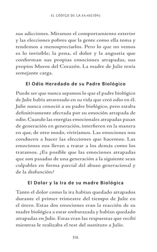 EL CÓDIGO DE LA EMOCIÓN
316
sus adicciones. Miramos el comportamiento exterior
y las elecciones pobres que la gente como ella toma y
tendemos a menospreciarlos. Pero lo que no vemos
es lo invisible; la pena, el dolor y la angustia que
conforman sus propias emociones atrapadas, sus
propios Muros del Corazón. La madre de Julie tenía
semejante carga.
El Odio Heredado de su Padre Biológico
Puede ser que nunca sepamos lo que el padre biológico
de Julie había atravesado en su vida que creó odio en él.
Julie nunca conoció a su padre biológico, pero estaba
definitivamente afectada por su emoción atrapada de
odio. Cuando las energías emocionales atrapadas pasan
de generación en generación, interfieren en la manera
en que, de otro modo, viviríamos. Las emociones nos
conducen a hacer las elecciones que hacemos. Las
emociones nos llevan a tratar a los demás como los
tratamos. ¿Es posible que las emociones atrapadas
que son pasadas de una generación a la siguiente sean
culpables en forma parcial del abuso generacional y
de la disfunción?
El Dolor y la Ira de su madre Biológica
Tanto el dolor como la ira habían quedado atrapados
durante el primer trimestre del tiempo de Julie en
el útero. Estas dos emociones eran la reacción de su
madre biológica a estar embarazada y habían quedado
atrapadas en Julie. Estas eran las respuestas que recibí
mientras le realizaba el test del sustituto a Julie.
 