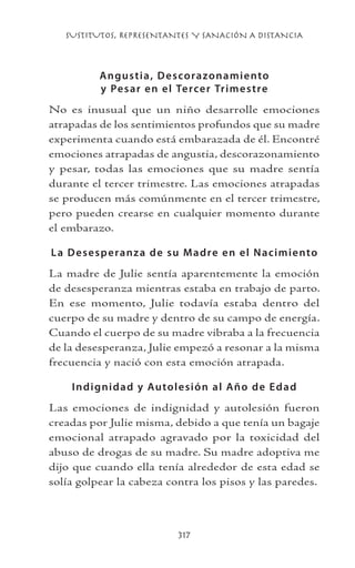 SUSTITUTOS, REPRESENTANTES Y SANACIÓN A DISTANCIA
317
Angustia, Descorazonamiento
y Pesar en el Tercer Trimestre
No es inusual que un niño desarrolle emociones
atrapadas de los sentimientos profundos que su madre
experimenta cuando está embarazada de él. Encontré
emociones atrapadas de angustia, descorazonamiento
y pesar, todas las emociones que su madre sentía
durante el tercer trimestre. Las emociones atrapadas
se producen más comúnmente en el tercer trimestre,
pero pueden crearse en cualquier momento durante
el embarazo.
La Desesperanza de su Madre en el Nacimiento
La madre de Julie sentía aparentemente la emoción
de desesperanza mientras estaba en trabajo de parto.
En ese momento, Julie todavía estaba dentro del
cuerpo de su madre y dentro de su campo de energía.
Cuando el cuerpo de su madre vibraba a la frecuencia
de la desesperanza, Julie empezó a resonar a la misma
frecuencia y nació con esta emoción atrapada.
Indignidad y Autolesión al Año de Edad
Las emociones de indignidad y autolesión fueron
creadas por Julie misma, debido a que tenía un bagaje
emocional atrapado agravado por la toxicidad del
abuso de drogas de su madre. Su madre adoptiva me
dijo que cuando ella tenía alrededor de esta edad se
solía golpear la cabeza contra los pisos y las paredes.
 
