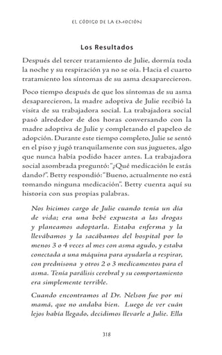 EL CÓDIGO DE LA EMOCIÓN
318
Los Resultados
Después del tercer tratamiento de Julie, dormía toda
la noche y su respiración ya no se oía. Hacia el cuarto
tratamiento los síntomas de su asma desaparecieron.
Poco tiempo después de que los síntomas de su asma
desaparecieron, la madre adoptiva de Julie recibió la
visita de su trabajadora social. La trabajadora social
pasó alrededor de dos horas conversando con la
madre adoptiva de Julie y completando el papeleo de
adopción. Durante este tiempo completo, Julie se sentó
en el piso y jugó tranquilamente con sus juguetes, algo
que nunca había podido hacer antes. La trabajadora
social asombrada preguntó:“¿Qué medicación le estás
dando?”. Betty respondió:“Bueno, actualmente no está
tomando ninguna medicación”. Betty cuenta aquí su
historia con sus propias palabras.
Nos hicimos cargo de Julie cuando tenía un día
de vida; era una bebé expuesta a las drogas
y planeamos adoptarla. Estaba enferma y la
llevábamos y la sacábamos del hospital por lo
menos 3 o 4 veces al mes con asma agudo, y estaba
conectada a una máquina para ayudarla a respirar,
con prednisona y otros 2 o 3 medicamentos para el
asma. Tenía parálisis cerebral y su comportamiento
era simplemente terrible.
Cuando encontramos al Dr. Nelson fue por mi
mamá, que no andaba bien. Luego de ver cuán
lejos había llegado, decidimos llevarle a Julie. Ella
 