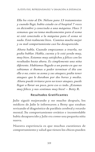 SUSTITUTOS, REPRESENTANTES Y SANACIÓN A DISTANCIA
319
Ella ha visto al Dr. Nelson para 13 tratamientos
y cuando llegó, había estado en el hospital 7 veces
en diciembre y conectada a una máquina. Hace 3
semanas que no toma medicamentos para el asma
ni está conectada a la máquina para el asma ni
nada. Está realmente bien. Camina mucho mejor
y su mal comportamiento casi ha desaparecido.
Ahora habla. Cuando empezamos a traerla, no
podía hablar. Habla, cuenta y le está yendo muy,
muy bien. Estamos muy satisfechos y felices con los
resultados hasta ahora. Es simplemente una niña
diferente. Habíamos llegado a un punto en que no
sabíamos si íbamos a poder terminar el día con
ella o no, entre su asma y sus ataques; podía tener
ataques que le duraban por dos horas y media.
Ahora puede irritarse pero no tener ataques, puede
llegar a llorar un poco, pero eso es todo. ¡Estamos
muy felices y nos sentimos muy bien! – Betty R.
Resultados Gratificantes
Julie siguió mejorando y no mucho después, los
médicos de Julie le informaron a Betty que estaban
revisando el diagnóstico de parálisis cerebral y retardo
mental. Su comportamiento errático e incontrolable
había desaparecido y Julie era como una pequeña niña
nueva.
Nuestra experiencia es que muchas cuestiones de
comportamiento y salud que tienen los chicos pueden
 