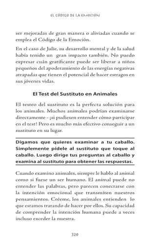 EL CÓDIGO DE LA EMOCIÓN
320
ser mejoradas de gran manera o aliviadas cuando se
emplea el Código de la Emoción.
En el caso de Julie, su desarrollo mental y de la salud
había tenido un gran impacto también. No puedo
expresar cuán gratificante puede ser liberar a niños
pequeños del apoderamiento de las energías negativas
atrapadas que tienen el potencial de hacer estragos en
sus jóvenes vidas.
El Test del Sustituto en Animales
El testeo del sustituto es la perfecta solución para
los animales. Muchos animales podrían examinarse
directamente - ¡si pudiesen entender cómo participar
en el test! Pero es mucho más efectivo conseguir a un
sustituto en su lugar.
Digamos que quieres examinar a tu caballo.
Simplemente pídele al sustituto que toque al
caballo. Luego dirige tus preguntas al caballo y
examina al sustituto para obtener las respuestas.
Cuando examino animales, siempre le hablo al animal
como si fuese un ser humano. El animal puede no
entender las palabras, pero parecen conectarse con
la intención emocional que transmiten nuestros
pensamientos. Créeme, los animales entienden lo
que estamos tratando de hacer por ellos. Su capacidad
de comprender la intención humana puede a veces
incluso exceder la nuestra.
 