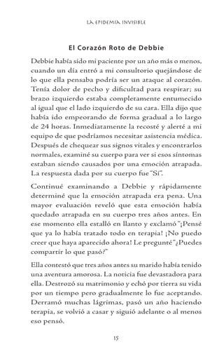 La Epidemia Invisible
15
El Corazón Roto de Debbie
Debbie había sido mi paciente por un año más o menos,
cuando un día entró a mi consultorio quejándose de
lo que ella pensaba podría ser un ataque al corazón.
Tenía dolor de pecho y dificultad para respirar; su
brazo izquierdo estaba completamente entumecido
al igual que el lado izquierdo de su cara. Ella dijo que
había ido empeorando de forma gradual a lo largo
de 24 horas. Inmediatamente la recosté y alerté a mi
equipo de que podríamos necesitar asistencia médica.
Después de chequear sus signos vitales y encontrarlos
normales, examiné su cuerpo para ver si esos síntomas
estaban siendo causados por una emoción atrapada.
La respuesta dada por su cuerpo fue “Sí”.
Continué examinando a Debbie y rápidamente
determiné que la emoción atrapada era pena. Una
mayor evaluación reveló que esta emoción había
quedado atrapada en su cuerpo tres años antes. En
ese momento ella estalló en llanto y exclamó “¡Pensé
que ya lo había tratado todo en terapia! ¡No puedo
creer que haya aparecido ahora! Le pregunté“¿Puedes
compartir lo que pasó?”
Ella contestó que tres años antes su marido había tenido
una aventura amorosa. La noticia fue devastadora para
ella. Destrozó su matrimonio y echó por tierra su vida
por un tiempo pero gradualmente lo fue aceptando.
Derramó muchas lágrimas, pasó un año haciendo
terapia, se volvió a casar y siguió adelante o al menos
eso pensó.
 