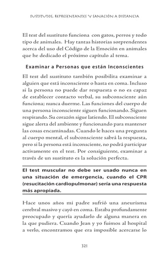 SUSTITUTOS, REPRESENTANTES Y SANACIÓN A DISTANCIA
321
El test del sustituto funciona con gatos, perros y todo
tipo de animales. Hay tantas historias sorprendentes
acerca del uso del Código de la Emoción en animales
que he dedicado el próximo capítulo al tema.
Examinar a Personas que están Inconscientes
El test del sustituto también posibilita examinar a
alguien que está inconsciente o hasta en coma. Incluso
si la persona no puede dar respuesta o no es capaz
de establecer contacto verbal, su subconsciente aún
funciona; nunca duerme. Las funciones del cuerpo de
una persona inconsciente siguen funcionando. Siguen
respirando. Su corazón sigue latiendo. El subconsciente
sigue alerta del ambiente y funcionando para mantener
las cosas encaminadas. Cuando le haces una pregunta
al cuerpo mental, el subconsciente sabrá la respuesta,
pero si la persona está inconsciente, no podrá participar
activamente en el test. Por consiguiente, examinar a
través de un sustituto es la solución perfecta.
El test muscular no debe ser usado nunca en
una situación de emergencia, cuando el CPR
(resucitación cardiopulmonar) sería una respuesta
más apropiada.
Hace unos años mi padre sufrió una aneurisma
cerebral masivo y cayó en coma. Estaba profundamente
preocupado y quería ayudarlo de alguna manera en
la que pudiera. Cuando Jean y yo fuimos al hospital
a verlo, encontramos que era imposible acercarse lo
 