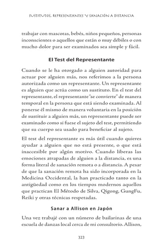 SUSTITUTOS, REPRESENTANTES Y SANACIÓN A DISTANCIA
323
trabajar con mascotas, bebés, niños pequeños, personas
inconscientes o aquellos que están o muy débiles o con
mucho dolor para ser examinados sea simple y fácil.
El Test del Representante
Cuando se le ha otorgado a alguien autoridad para
actuar por alguien más, nos referimos a la persona
autorizada como un representante. Un representante
es alguien que actúa como un sustituto. En el test del
representante, el representante“se convierte” de manera
temporal en la persona que está siendo examinada. Al
ponerse él mismo de manera voluntaria en la posición
de sustituir a alguien más, un representante puede ser
examinado como si fuese el sujeto del test, permitiendo
que su cuerpo sea usado para beneficiar al sujeto.
El test del representante es más útil cuando quieres
ayudar a alguien que no está presente, o que está
inaccesible por algún motivo. Cuando liberas las
emociones atrapadas de alguien a la distancia, es una
forma literal de sanación remota o a distancia. A pesar
de que la sanación remota ha sido incorporada en la
Medicina Occidental, la han practicado tanto en la
antigüedad como en los tiempos modernos aquellos
que practican El Método de Silva, Qigong, GungFu,
Reiki y otras técnicas respetadas.
Sanar a Allison en Japón
Una vez trabajé con un número de bailarinas de una
escuela de danzas local cerca de mi consultorio. Allison,
 