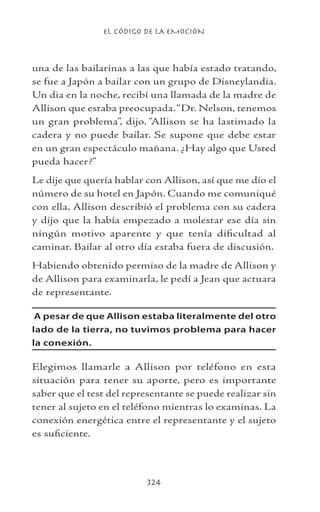 EL CÓDIGO DE LA EMOCIÓN
324
una de las bailarinas a las que había estado tratando,
se fue a Japón a bailar con un grupo de Disneylandia.
Un dia en la noche, recibí una llamada de la madre de
Allison que estaba preocupada.“Dr. Nelson, tenemos
un gran problema”, dijo. “Allison se ha lastimado la
cadera y no puede bailar. Se supone que debe estar
en un gran espectáculo mañana. ¿Hay algo que Usted
pueda hacer?”
Le dije que quería hablar con Allison, así que me dio el
número de su hotel en Japón. Cuando me comuniqué
con ella, Allison describió el problema con su cadera
y dijo que la había empezado a molestar ese día sin
ningún motivo aparente y que tenía dificultad al
caminar. Bailar al otro día estaba fuera de discusión.
Habiendo obtenido permiso de la madre de Allison y
de Allison para examinarla, le pedí a Jean que actuara
de representante.
A pesar de que Allison estaba literalmente del otro
lado de la tierra, no tuvimos problema para hacer
la conexión.
Elegimos llamarle a Allison por teléfono en esta
situación para tener su aporte, pero es importante
saber que el test del representante se puede realizar sin
tener al sujeto en el teléfono mientras lo examinas. La
conexión energética entre el representante y el sujeto
es suficiente.
 