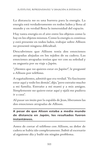SUSTITUTOS, REPRESENTANTES Y SANACIÓN A DISTANCIA
325
La distancia no es una barrera para la energía. La
energía está verdaderamente en todos lados y llena al
mundo y en verdad llena la inmensidad del espacio.
Hay tanta energía en el aire entre los objetos como la
hay en los objetos mismos. Como la energía es continua
y está presente en todos lados, trabajar sobre Allison
no presentó ninguna dificultad.
Descubrimos que Allison tenía dos emociones
atrapadas alojadas en los tejidos de su cadera. Las
emociones atrapadas tenían que ver con su soledad y
su angustia por su viaje a Japón.
“¿Sientes que no quieres estar en Japón?”, le pregunté
a Allison por teléfono.
A regañadientes, admitió que era verdad.“Es fascinante
estar aquí y todo los demás”, dijo,“pero extraño mucho
a mi familia. Extraño a mi mami y a mis amigos.
Simplemente no quiero estar aquí y ojalá me pudiera
ir a casa”.
Al pasar un imán por la espalda de Jean, liberamos las
dos emociones atrapadas de Allison.
A pesar de que Alison estaba a medio mundo
de distancia en Japón, los resultados fueron
instantáneos.
Antes de cortar el teléfono con Allison, su dolor de
cadera se había ido completamente. Subió al escenario
al siguiente día y bailó sin ningún problema.
 