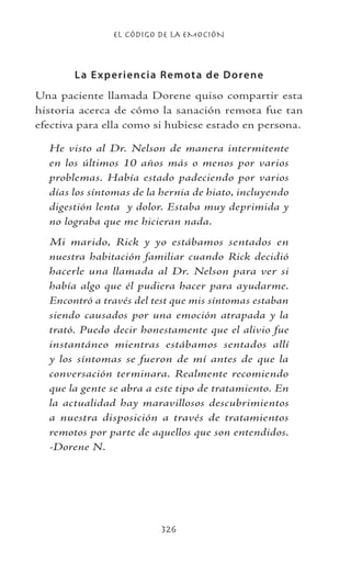 EL CÓDIGO DE LA EMOCIÓN
326
La Experiencia Remota de Dorene
Una paciente llamada Dorene quiso compartir esta
historia acerca de cómo la sanación remota fue tan
efectiva para ella como si hubiese estado en persona.
He visto al Dr. Nelson de manera intermitente
en los últimos 10 años más o menos por varios
problemas. Había estado padeciendo por varios
días los síntomas de la hernia de hiato, incluyendo
digestión lenta y dolor. Estaba muy deprimida y
no lograba que me hicieran nada.
Mi marido, Rick y yo estábamos sentados en
nuestra habitación familiar cuando Rick decidió
hacerle una llamada al Dr. Nelson para ver si
había algo que él pudiera hacer para ayudarme.
Encontró a través del test que mis síntomas estaban
siendo causados por una emoción atrapada y la
trató. Puedo decir honestamente que el alivio fue
instantáneo mientras estábamos sentados allí
y los síntomas se fueron de mí antes de que la
conversación terminara. Realmente recomiendo
que la gente se abra a este tipo de tratamiento. En
la actualidad hay maravillosos descubrimientos
a nuestra disposición a través de tratamientos
remotos por parte de aquellos que son entendidos.
-Dorene N.
 