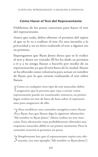 SUSTITUTOS, REPRESENTANTES Y SANACIÓN A DISTANCIA
327
Cómo Hacer el Test del Representante
Hablemos de los pasos concretos para hacer el test
del representante.
Antes que nada, debes obtener el permiso del sujeto
al que se le va a realizar el test. Es una invasión a la
privacidad y no es ético realizarle el test a alguien sin
su permiso.
Supongamos que Ryan Jones desea que se le realice
el test y desea ser tratado. Él les ha dado su permiso
a ti y a tu amiga Susan a hacerlo por medio de su
representación ya que él está fuera de la ciudad. Susan
se ha ofrecido como voluntaria para actuar en nombre
de Ryan, por lo que estarás realizando el test sobre
Susan.
1Como en cualquier otro tipo de test muscular, debes
asegurarte que la persona que vaya a actuar como
representante pueda ser examinado; entonces, en primer
lugar, realiza un test de línea de base sobre el represent-
ante para asegurarte de ello.
2Para establecer una conexión energética entre Susan
y Ryan, haz que Susan diga la siguiente afirmación:
“Mi nombre es Ryan Jones.” Ahora realiza un test mus-
cular. Esta afirmación muy probablemente obtendrá una
respuesta muscular débil en un primer momento. Pero la
conexión ocurrirá si persistes un poco.
3Simplemente haz que el representante repita esta afir-
mación, (en este ejemplo,“Mi nombre es Ryan Jones”)
 
