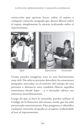 SUSTITUTOS, REPRESENTANTES Y SANACIÓN A DISTANCIA
329
corrección que quieras hacer sobre el sujeto o
cualquier emoción atrapada que desees liberar sobre
el sujeto, simplemente la estarás realizando sobre el
representante.
Como puedes imaginar, esta es una herramienta
muy útil. No sólo te permite descubrir las emociones
atrapadas atascadas en el interior del cuerpo de una
persona a distancia sino también liberar aquellas
emociones desde lejos – y a menudo, aliviar sus
síntomas inmediatamente.
Luego de que se hace la conexión, puedes utilizar el
Código de la Emoción del mismo modo que ha sido
presentado anteriormente. Haz preguntas e identifica
cualquier emoción atrapada en el sujeto, realizándole
el test al representante.
Sujeto	 Representante Examinador
 