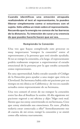 EL CÓDIGO DE LA EMOCIÓN
330
Cuando identificas una emoción atrapada
realizándole el test al representante, la puedes
liberar simplemente como si estuvieses con el
sujeto. Sólo utiliza un imán sobre el representante.
Recuerda que la energía no conoce de las barreras
de la distancia. Tu intención de curar y tu creencia
de que puedes hacerlo hacen que así sea.
Rompiendo la Conexión
Una vez que hayas completado este proceso es
muy importante “romper la conexión” entre el
representante y la persona que está siendo ayudada.
Si no se rompe la conexión, a la larga el representante
podría realmente empezar a experimentar el estado
emocional de la persona por la que estaba actuando
como representante.
En una oportunidad, había estado usando el Código
de la Emoción para ayudar a una mujer que vivía en
Cleveland. Su hermana había sido mi paciente por un
tiempo en mi clínica en California y de vez en cuando
actuaba como representante de su hermana.
Una vez cometí el error de no romper la conexión
entre las dos al finalizar la sesión. Al día siguiente mi
paciente regresó a mi oficina y dijo: “Algo está mal.
Siento que me estoy convirtiendo en mi hermana. Creo
que estoy sintiendo sus emociones. Es raro. ¿Podría
todavía estar conectada a ella?” Inmediatamente me
di cuenta de mi error, rompí la conexión y se sintió
como ella misma nuevamente.
 