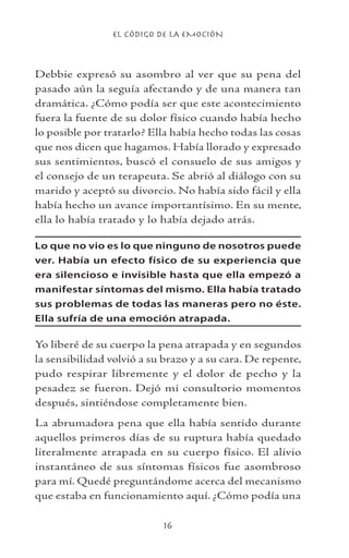 EL CÓDIGO DE LA EMOCIÓN
16
Debbie expresó su asombro al ver que su pena del
pasado aún la seguía afectando y de una manera tan
dramática. ¿Cómo podía ser que este acontecimiento
fuera la fuente de su dolor físico cuando había hecho
lo posible por tratarlo? Ella había hecho todas las cosas
que nos dicen que hagamos. Había llorado y expresado
sus sentimientos, buscó el consuelo de sus amigos y
el consejo de un terapeuta. Se abrió al diálogo con su
marido y aceptó su divorcio. No había sido fácil y ella
había hecho un avance importantísimo. En su mente,
ella lo había tratado y lo había dejado atrás.
Lo que no vio es lo que ninguno de nosotros puede
ver. Había un efecto físico de su experiencia que
era silencioso e invisible hasta que ella empezó a
manifestar síntomas del mismo. Ella había tratado
sus problemas de todas las maneras pero no éste.
Ella sufría de una emoción atrapada.
Yo liberé de su cuerpo la pena atrapada y en segundos
la sensibilidad volvió a su brazo y a su cara. De repente,
pudo respirar libremente y el dolor de pecho y la
pesadez se fueron. Dejó mi consultorio momentos
después, sintiéndose completamente bien.
La abrumadora pena que ella había sentido durante
aquellos primeros días de su ruptura había quedado
literalmente atrapada en su cuerpo físico. El alivio
instantáneo de sus síntomas físicos fue asombroso
para mí. Quedé preguntándome acerca del mecanismo
que estaba en funcionamiento aquí. ¿Cómo podía una
 