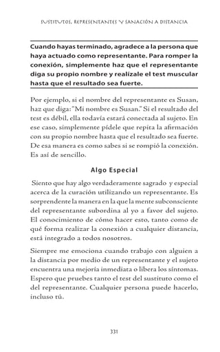 SUSTITUTOS, REPRESENTANTES Y SANACIÓN A DISTANCIA
331
Cuando hayas terminado, agradece a la persona que
haya actuado como representante. Para romper la
conexión, simplemente haz que el representante
diga su propio nombre y realízale el test muscular
hasta que el resultado sea fuerte.
Por ejemplo, si el nombre del representante es Susan,
haz que diga:“Mi nombre es Susan.” Si el resultado del
test es débil, ella todavía estará conectada al sujeto. En
ese caso, simplemente pídele que repita la afirmación
con su propio nombre hasta que el resultado sea fuerte.
De esa manera es como sabes si se rompió la conexión.
Es así de sencillo.
Algo Especial
Siento que hay algo verdaderamente sagrado y especial
acerca de la curación utilizando un representante. Es
sorprendente la manera en la que la mente subconsciente
del representante subordina al yo a favor del sujeto.
El conocimiento de cómo hacer esto, tanto como de
qué forma realizar la conexión a cualquier distancia,
está integrado a todos nosotros.
Siempre me emociona cuando trabajo con alguien a
la distancia por medio de un representante y el sujeto
encuentra una mejoría inmediata o libera los síntomas.
Espero que pruebes tanto el test del sustituto como el
del representante. Cualquier persona puede hacerlo,
incluso tú.
 