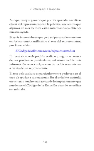 EL CÓDIGO DE LA EMOCIÓN
332
Aunque estoy seguro de que puedes aprender a realizar
el test del representante con la práctica, encuentro que
algunos de mis lectores están interesados en obtener
nuestra ayuda.
Si estás interesado en que yo o mi personal te tratemos
en forma remota utilizando el test del representante,
por favor, visita:
ElCodigodelaEmocion.com/representante.htm
En este sitio web podrás realizar preguntas acerca
de tus problemas particulares, así como recibir más
información acerca del proceso de recibir tratamiento
a través de un representante.
El test del sustituto es particularmente poderoso en el
caso de ayudar a tus mascotas. En el próximo capítulo,
escucharás mucho más acerca de lo impresionante que
puede ser el Código de la Emoción cuando se utiliza
en animales.
 
