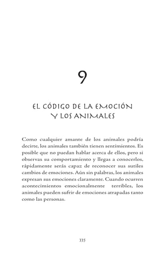 335
9
EL CÓDIGO DE LA EMOCIÓN
Y LOS ANIMALES
Como cualquier amante de los animales podría
decirte, los animales también tienen sentimientos. Es
posible que no puedan hablar acerca de ellos, pero si
observas su comportamiento y llegas a conocerlos,
rápidamente serás capaz de reconocer sus sutiles
cambios de emociones. Aún sin palabras, los animales
expresan sus emociones claramente. Cuando ocurren
acontecimientos emocionalmente terribles, los
animales pueden sufrir de emociones atrapadas tanto
como las personas.
 