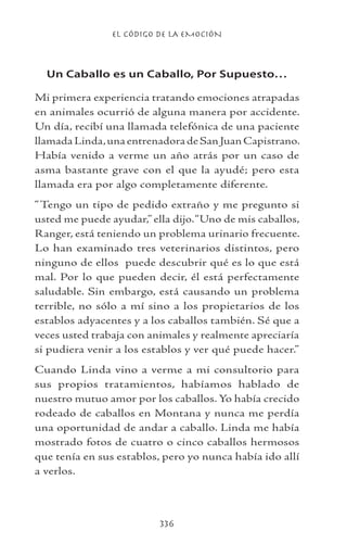 EL CÓDIGO DE LA EMOCIÓN
336
Un Caballo es un Caballo, Por Supuesto…
Mi primera experiencia tratando emociones atrapadas
en animales ocurrió de alguna manera por accidente.
Un día, recibí una llamada telefónica de una paciente
llamadaLinda,unaentrenadoradeSanJuanCapistrano.
Había venido a verme un año atrás por un caso de
asma bastante grave con el que la ayudé; pero esta
llamada era por algo completamente diferente.
“Tengo un tipo de pedido extraño y me pregunto si
usted me puede ayudar,” ella dijo.“Uno de mis caballos,
Ranger, está teniendo un problema urinario frecuente.
Lo han examinado tres veterinarios distintos, pero
ninguno de ellos puede descubrir qué es lo que está
mal. Por lo que pueden decir, él está perfectamente
saludable. Sin embargo, está causando un problema
terrible, no sólo a mí sino a los propietarios de los
establos adyacentes y a los caballos también. Sé que a
veces usted trabaja con animales y realmente apreciaría
si pudiera venir a los establos y ver qué puede hacer.”
Cuando Linda vino a verme a mi consultorio para
sus propios tratamientos, habíamos hablado de
nuestro mutuo amor por los caballos. Yo había crecido
rodeado de caballos en Montana y nunca me perdía
una oportunidad de andar a caballo. Linda me había
mostrado fotos de cuatro o cinco caballos hermosos
que tenía en sus establos, pero yo nunca había ido allí
a verlos.
 
