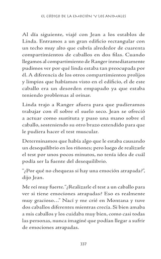 EL CÓDIGO DE LA EMOCIÓN Y LOS ANIMALES
337
Al día siguiente, viajé con Jean a los establos de
Linda. Entramos a un gran edificio rectangular con
un techo muy alto que cubría alrededor de cuarenta
compartimientos de caballos en dos filas. Cuando
llegamos al compartimiento de Ranger inmediatamente
pudimos ver por qué linda estaba tan preocupada por
él. A diferencia de los otros compartimientos prolijos
y limpios que habíamos visto en el edificio, el de este
caballo era un desorden empapado ya que estaba
teniendo problemas al orinar.
Linda trajo a Ranger afuera para que pudieramos
trabajar con él sobre el suelo seco. Jean se ofreció
a actuar como sustituta y puso una mano sobre el
caballo, sosteniendo su otro brazo extendido para que
le pudiera hacer el test muscular.
Determinamos que había algo que le estaba causando
un desequilibrio en los riñones; pero luego de realizarle
el test por unos pocos minutos, no tenía idea de cuál
podía ser la fuente del desequilibrio.
“¿Por qué no chequeas si hay una emoción atrapada?”,
dijo Jean.
Me reí muy fuerte.“¿Realizarle el test a un caballo para
ver si tiene emociones atrapadas? Eso es realmente
muy gracioso…” Nací y me crié en Montana y tuve
dos caballos diferentes mientras crecía. Si bien amaba
a mis caballos y los cuidaba muy bien, como casi todas
las personas, nunca imaginé que podían llegar a sufrir
de emociones atrapadas.
 
