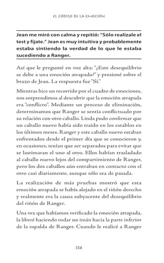 EL CÓDIGO DE LA EMOCIÓN
338
Jean me miró con calma y repitió: “Sólo realízale el
test y fíjate.” Jean es muy intuitiva y probablemente
estaba sintiendo la verdad de lo que le estaba
sucediendo a Ranger.
Así que le pregunté en voz alta: “¿Este desequilibrio
se debe a una emoción atrapada?” y presioné sobre el
brazo de Jean. La respuesta fue “Sí.”
Mientras hice un recorrido por el cuadro de emociones,
nos sorprendimos al descubrir que la emoción atrapada
era “conflicto”. Mediante un proceso de eliminación,
determinamos que Ranger se sentía conflictuado por
su relación con otro caballo. Linda pudo confirmar que
un caballo nuevo había sido traído en los establos en
los últimos meses. Ranger y este caballo nuevo estaban
enfrentados desde el primer día que se conocieron y,
en ocasiones, tenían que ser separados para evitar que
se lastimaran el uno al otro. Ellos habían trasladado
al caballo nuevo lejos del compartimiento de Ranger,
pero los dos caballos aún entraban en contacto con el
otro casi diariamente, aunque sólo sea de pasada.
La realización de más pruebas mostró que esta
emoción atrapada se había alojado en el riñón derecho
y realmente era la causa subyacente del desequilibrio
del riñón de Ranger.
Una vez que habíamos verificado la emoción atrapada,
la liberé haciendo rodar un imán hacia la parte inferior
de la espalda de Ranger. Cuando le realicé a Ranger
 