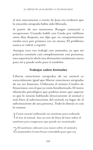 EL CÓDIGO DE LA EMOCIÓN Y LOS ANIMALES
339
el test nuevamente a través de Jean era evidente que
la emoción atrapada había sido liberada.
A partir de ese momento, Ranger comenzó a
recuperarse. Cuando hablé con Linda por teléfono
unos días después, me dijo que su compartimiento
estaba seco por primera vez en meses. El problema
nunca se volvió a repetir.
Aunque rara vez trabajé con animales, ya que mi
práctica consistía casi completamente con personas,
esta experiencia abrió una dimensión totalmente nueva
para mí y puede serlo para ti también.
Trabajar sobre Animales
Liberar emociones atrapadas de un animal es
esencialmente igual que liberar emociones atrapadas
de un ser humano. Utilizarás el mismo Cuadro de
Emociones con el que ya estás familiarizado. El único
obstáculo psicológico que podrías tener que superar
es que le estarás hablando directamente al animal o
más bien al subconsciente del animal, en lugar de al
subconsciente de una persona. Todo lo demás es casi
lo mismo.
1Como estarás utilizando un sustituto para realizarle
el test al animal, haz un test de línea de base sobre el
sustituto para asegurarte que puede ser examinado.
2El sustituto colocará una mano sobre el animal y
mantendrá el otro brazo extendido para que sea
 