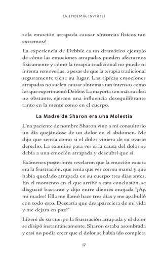 La Epidemia Invisible
17
sola emoción atrapada causar síntomas físicos tan
extremos?
La experiencia de Debbie es un dramático ejemplo
de cómo las emociones atrapadas pueden afectarnos
físicamente y cómo la terapia tradicional no puede ni
intenta removerlas, a pesar de que la terapia tradicional
seguramente tiene su lugar. Las típicas emociones
atrapadas no suelen causar síntomas tan intensos como
los que experimentó Debbie.La mayoría son más sutiles,
no obstante, ejercen una influencia desequilibrante
tanto en la mente como en el cuerpo.
La Madre de Sharon era una Molestia
Una paciente de nombre Sharon vino a mi consultorio
un día quejándose de un dolor en el abdomen. Me
dijo que sentía como si el dolor viniera de su ovario
derecho. La examiné para ver si la causa del dolor se
debía a una emoción atrapada y descubrí que sí.
Exámenes posteriores revelaron que la emoción exacta
era la frustración, que tenía que ver con su mamá y que
había quedado atrapada en su cuerpo tres días antes.
En el momento en el que arribé a esta conclusión, se
disgustó bastante y dijo entre dientes enojada “¡Ay,
mi madre! Ella me llamó hace tres días y me apabulló
con todo esto. Desearía que desapareciera de mi vida
y me dejara en paz!”
Liberé de su cuerpo la frustración atrapada y el dolor
se disipó instantáneamente. Sharon estaba asombrada
y casi no podía creer que el dolor se había ido completa
 