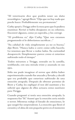 EL CÓDIGO DE LA EMOCIÓN
342
“El veterinario dice que podría tener un daño
neurológico.,” agregó Brett.“Dijo que no hay nada que
pueda hacer. Probablemente sea permanente.”
Cathy apoyó a Twiggs sobre la mesa para que lo pudiera
examinar. Revisé si había desajustes en su columna.
Encontré algunos, como yo esperaba, y los corregí.
“El problema es,” dijo Cathy, “Que nos estamos
preguntando si lo deberíamos sacrificar…”
“Su calidad de vida simplemente ya no es buena,”
dijo Brett. “Nunca ladra o corre como solía hacerlo.
Lo tenemos que llevar a todos lados. Su curiosidad
desapareció. Simplemente parece como si estuviese
sufriendo todo el tiempo.”
Todos miramos a Twiggs, sentado en la camilla,
temblando, con una mirada triste y asustada en sus
ojos.
Sólo me pude imaginar el terror que debía haber
experimentado cuando fue atacado y llevado, y decidí
que era probable que estuviese sufriendo de una
emoción atrapada. Después de obtener permiso de
Brett y Cathy, les expliqué el test del sustituto y les
solicité que alguno de ellos actuara como sustituto
para Twiggs.
Cuando pregunté si tenía una emoción atrapada, la
respuesta fue “Sí.” Asumí que la emoción sería miedo
o terror. Mientras reduje el listado de emociones, lo
que surgió fue sorprendente. La emoción que llenó el
corazón y el alma de este pequeño perro en el momento
 