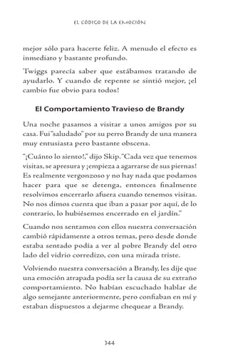 EL CÓDIGO DE LA EMOCIÓN
344
mejor sólo para hacerte feliz. A menudo el efecto es
inmediato y bastante profundo.
Twiggs parecía saber que estábamos tratando de
ayudarlo. Y cuando de repente se sintió mejor, ¡el
cambio fue obvio para todos!
El Comportamiento Travieso de Brandy
Una noche pasamos a visitar a unos amigos por su
casa. Fui“saludado” por su perro Brandy de una manera
muy entusiasta pero bastante obscena.
“¡Cuánto lo siento!,” dijo Skip.“Cada vez que tenemos
visitas, se apresura y ¡empieza a agarrarse de sus piernas!
Es realmente vergonzoso y no hay nada que podamos
hacer para que se detenga, entonces finalmente
resolvimos encerrarlo afuera cuando tenemos visitas.
No nos dimos cuenta que iban a pasar por aquí, de lo
contrario, lo hubiésemos encerrado en el jardín.”
Cuando nos sentamos con ellos nuestra conversación
cambió rápidamente a otros temas, pero desde donde
estaba sentado podía a ver al pobre Brandy del otro
lado del vidrio corredizo, con una mirada triste.
Volviendo nuestra conversación a Brandy, les dije que
una emoción atrapada podía ser la causa de su extraño
comportamiento. No habían escuchado hablar de
algo semejante anteriormente, pero confiaban en mí y
estaban dispuestos a dejarme chequear a Brandy.
 