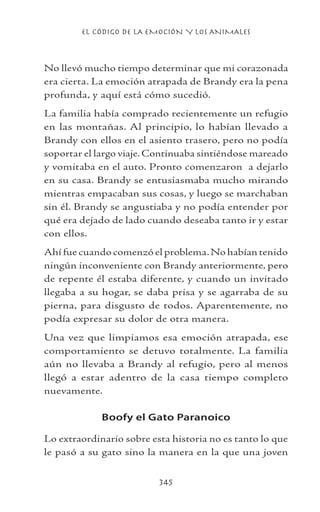 EL CÓDIGO DE LA EMOCIÓN Y LOS ANIMALES
345
No llevó mucho tiempo determinar que mi corazonada
era cierta. La emoción atrapada de Brandy era la pena
profunda, y aquí está cómo sucedió.
La familia había comprado recientemente un refugio
en las montañas. Al principio, lo habían llevado a
Brandy con ellos en el asiento trasero, pero no podía
soportar el largo viaje. Continuaba sintiéndose mareado
y vomitaba en el auto. Pronto comenzaron a dejarlo
en su casa. Brandy se entusiasmaba mucho mirando
mientras empacaban sus cosas, y luego se marchaban
sin él. Brandy se angustiaba y no podía entender por
qué era dejado de lado cuando deseaba tanto ir y estar
con ellos.
Ahí fue cuando comenzó el problema.No habían tenido
ningún inconveniente con Brandy anteriormente, pero
de repente él estaba diferente, y cuando un invitado
llegaba a su hogar, se daba prisa y se agarraba de su
pierna, para disgusto de todos. Aparentemente, no
podía expresar su dolor de otra manera.
Una vez que limpiamos esa emoción atrapada, ese
comportamiento se detuvo totalmente. La familia
aún no llevaba a Brandy al refugio, pero al menos
llegó a estar adentro de la casa tiempo completo
nuevamente.
Boofy el Gato Paranoico
Lo extraordinario sobre esta historia no es tanto lo que
le pasó a su gato sino la manera en la que una joven
 