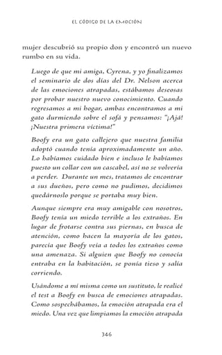 EL CÓDIGO DE LA EMOCIÓN
346
mujer descubrió su propio don y encontró un nuevo
rumbo en su vida.
Luego de que mi amiga, Cyrena, y yo finalizamos
el seminario de dos días del Dr. Nelson acerca
de las emociones atrapadas, estábamos deseosas
por probar nuestro nuevo conocimiento. Cuando
regresamos a mi hogar, ambas encontramos a mi
gato durmiendo sobre el sofá y pensamos: “¡Ajá!
¡Nuestra primera víctima!”
Boofy era un gato callejero que nuestra familia
adoptó cuando tenía aproximadamente un año.
Lo habíamos cuidado bien e incluso le habíamos
puesto un collar con un cascabel, así no se volvería
a perder. Durante un mes, tratamos de encontrar
a sus dueños, pero como no pudimos, decidimos
quedárnoslo porque se portaba muy bien.
Aunque siempre era muy amigable con nosotros,
Boofy tenía un miedo terrible a los extraños. En
lugar de frotarse contra sus piernas, en busca de
atención, como hacen la mayoría de los gatos,
parecía que Boofy veía a todos los extraños como
una amenaza. Si alguien que Boofy no conocía
entraba en la habitación, se ponía tieso y salía
corriendo.
Usándome a mí misma como un sustituto, le realicé
el test a Boofy en busca de emociones atrapadas.
Como sospechábamos, la emoción atrapada era el
miedo. Una vez que limpiamos la emoción atrapada
 
