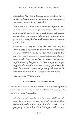 EL CÓDIGO DE LA EMOCIÓN Y LOS ANIMALES
347
pasando el Magboy a lo largo de su espalda, Boofy
se dio vuelta para que le rascáramos su panza, pero
nada más ocurrió en particular.
Por unos días más tarde, cuando alguien vino
a visitarnos, notamos que no corrió. De hecho,
cuando cualquier persona entraba en la habitación
ahora Boofy se comportaba como cualquier otro
gato, a veces trepándose a ellos en busca de mimos
y atención.
Gracias a la capacitación del Dr. Nelson, he
descubierto que disfruto trabajar con animales.
He descubierto inclusive que tengo una capacidad
especial para trabajar con ellos. Utilizando el auto-
test, puedo identificar las emociones atrapadas
rápidamente y limpiarlas. Ahora tengo mi propio
negocio de terapia para mascotas y yo misma he
visto los cambios notables que se producen en los
animales utilizando el Código de la Emoción.
-Katrina B., Washington
Cachorros Abandonados
Recibí otra carta conmovedora de Katrina, quien se
ha vuelto muy competente en el uso del Código de la
Emoción con Animales.
El año pasado, recibí una llamada telefónica de
uno de mis amigos preguntándome si podían
tomar prestado nuestro bote. Habían estado en un
parque privado sobre el río Stillaguamish cuando
 