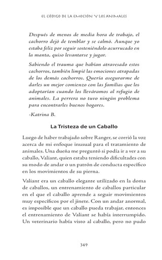 EL CÓDIGO DE LA EMOCIÓN Y LOS ANIMALES
349
Después de menos de media hora de trabajo, el
cachorro dejó de temblar y se calmó. Aunque yo
estaba feliz por seguir sosteniéndolo acurrucado en
la manta, quiso levantarse y jugar.
Sabiendo el trauma que habían atravesado estos
cachorros, también limpié las emociones atrapadas
de los demás cachorros. Quería asegurarme de
darles un mejor comienzo con las familias que los
adoptarían cuando los lleváramos al refugio de
animales. La perrera no tuvo ningún problema
para encontrarles buenos hogares.
-Katrina B.
La Tristeza de un Caballo
Luego de haber trabajado sobre Ranger, se corrió la voz
acerca de mi enfoque inusual para el tratamiento de
animales. Una dueña me preguntó si podía ir a ver a su
caballo, Valiant, quien estaba teniendo dificultades con
su modo de andar o un patrón de conducta específico
en los movimientos de su pierna.
Valiant era un caballo elegante utilizado en la doma
de caballos, un entrenamiento de caballos particular
en el que el caballo aprende a seguir movimientos
muy específicos por el jinete. Con un andar anormal,
es imposible que un caballo pueda trabajar, entonces
el entrenamiento de Valiant se había interrumpido.
Un veterinario había visto al caballo, pero no pudo
 