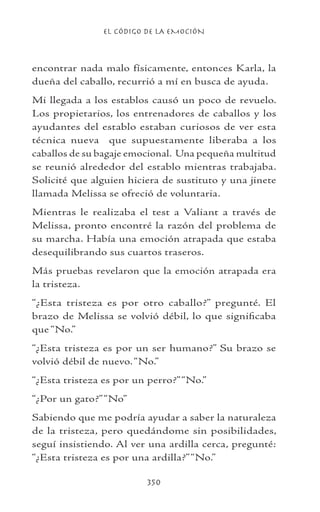 EL CÓDIGO DE LA EMOCIÓN
350
encontrar nada malo físicamente, entonces Karla, la
dueña del caballo, recurrió a mí en busca de ayuda.
Mi llegada a los establos causó un poco de revuelo.
Los propietarios, los entrenadores de caballos y los
ayudantes del establo estaban curiosos de ver esta
técnica nueva que supuestamente liberaba a los
caballos de su bagaje emocional. Una pequeña multitud
se reunió alrededor del establo mientras trabajaba.
Solicité que alguien hiciera de sustituto y una jinete
llamada Melissa se ofreció de voluntaria.
Mientras le realizaba el test a Valiant a través de
Melissa, pronto encontré la razón del problema de
su marcha. Había una emoción atrapada que estaba
desequilibrando sus cuartos traseros.
Más pruebas revelaron que la emoción atrapada era
la tristeza.
“¿Esta tristeza es por otro caballo?” pregunté. El
brazo de Melissa se volvió débil, lo que significaba
que “No.”
“¿Esta tristeza es por un ser humano?” Su brazo se
volvió débil de nuevo.“No.”
“¿Esta tristeza es por un perro?”“No.”
“¿Por un gato?”“No”
Sabiendo que me podría ayudar a saber la naturaleza
de la tristeza, pero quedándome sin posibilidades,
seguí insistiendo. Al ver una ardilla cerca, pregunté:
“¿Esta tristeza es por una ardilla?”“No.”
 