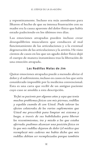 EL CÓDIGO DE LA EMOCIÓN
18
y repentinamente. Incluso era más asombroso para
Sharon el hecho de que su intensa frustración con su
madre era la causa aparente del dolor físico que había
estado padeciendo en los últimos tres días.
Las emociones atrapadas pueden incluso crear
desequilibrios musculares que conducen al mal
funcionamiento de las articulaciones y a la eventual
degeneración de las articulaciones y la artritis. He visto
cientos de casos en los que un agudo dolor físico dejó
el cuerpo de manera instantánea tras la liberación de
una emoción atrapada.
Las Rodillas Malas de Jim
Quitar emociones atrapadas puede a menudo aliviar el
dolor y el sufrimiento, incluso en casos en los que sería
considerado imposible por la medicina convencional.
Esta es una carta que recibí de un antiguo paciente
cuyo caso se amolda a esta descripción.
Yo fui su paciente por algunos años y sepa que tenía
muchos problemas físicos con mis piernas, rodillas
y espalda cuando di con Usted. Pude tolerar los
efectos colaterales de los varios suplementos que
Usted me prescribió para limpiar mi sistema y
luego, a través de sus habilidades para liberar
los resentimientos, ira y miedo a los que estaba
aferrado, pudimos alcanzar una posición física en
la que mis rodillas dejaron de doler (el médico que
reemplazó mis caderas me había dicho que mis
rodillas debían ser reemplazadas porque también
 
