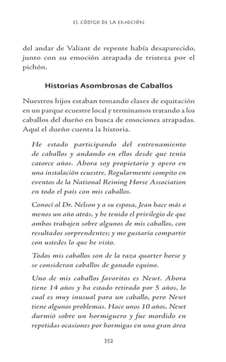 EL CÓDIGO DE LA EMOCIÓN
352
del andar de Valiant de repente había desaparecido,
junto con su emoción atrapada de tristeza por el
pichón.
Historias Asombrosas de Caballos
Nuestros hijos estaban tomando clases de equitación
en un parque ecuestre local y terminamos tratando a los
caballos del dueño en busca de emociones atrapadas.
Aquí el dueño cuenta la historia.
He estado participando del entrenamiento
de caballos y andando en ellos desde que tenía
catorce años. Ahora soy propietario y opero en
una instalación ecuestre. Regularmente compito en
eventos de la National Reining Horse Association
en todo el país con mis caballos.
Conocí al Dr. Nelson y a su esposa, Jean hace más o
menos un año atrás, y he tenido el privilegio de que
ambos trabajen sobre algunos de mis caballos, con
resultados sorprendentes; y me gustaría compartir
con ustedes lo que he visto.
Todos mis caballos son de la raza quarter horse y
se consideran caballos de ganado equino.
Uno de mis caballos favoritos es Newt. Ahora
tiene 14 años y ha estado retirado por 5 años, lo
cual es muy inusual para un caballo, pero Newt
tiene algunos problemas. Hace unos 10 años, Newt
durmió sobre un hormiguero y fue mordido en
repetidas ocasiones por hormigas en una gran área
 