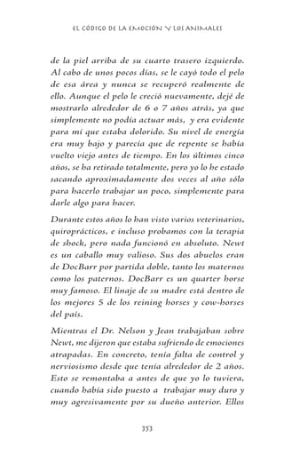 EL CÓDIGO DE LA EMOCIÓN Y LOS ANIMALES
353
de la piel arriba de su cuarto trasero izquierdo.
Al cabo de unos pocos días, se le cayó todo el pelo
de esa área y nunca se recuperó realmente de
ello. Aunque el pelo le creció nuevamente, dejé de
mostrarlo alrededor de 6 o 7 años atrás, ya que
simplemente no podía actuar más, y era evidente
para mí que estaba dolorido. Su nivel de energía
era muy bajo y parecía que de repente se había
vuelto viejo antes de tiempo. En los últimos cinco
años, se ha retirado totalmente, pero yo lo he estado
sacando aproximadamente dos veces al año sólo
para hacerlo trabajar un poco, simplemente para
darle algo para hacer.
Durante estos años lo han visto varios veterinarios,
quiroprácticos, e incluso probamos con la terapia
de shock, pero nada funcionó en absoluto. Newt
es un caballo muy valioso. Sus dos abuelos eran
de DocBarr por partida doble, tanto los maternos
como los paternos. DocBarr es un quarter horse
muy famoso. El linaje de su madre está dentro de
los mejores 5 de los reining horses y cow-horses
del país.
Mientras el Dr. Nelson y Jean trabajaban sobre
Newt, me dijeron que estaba sufriendo de emociones
atrapadas. En concreto, tenía falta de control y
nerviosismo desde que tenía alrededor de 2 años.
Esto se remontaba a antes de que yo lo tuviera,
cuando había sido puesto a trabajar muy duro y
muy agresivamente por su dueño anterior. Ellos
 