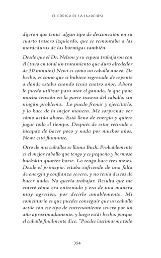 EL CÓDIGO DE LA EMOCIÓN
354
dijeron que tenía algún tipo de desconexión en su
cuarto trasero izquierdo, que se remontaba a las
mordeduras de las hormigas también.
Desde que el Dr. Nelson y su esposa trabajaron con
él (tuvo en total un tratamiento que duró alrededor
de 30 minutos) Newt es como un caballo nuevo. De
hecho, es como que si hubiese regresado de repente
a donde estaba cuando tenía cuatro años. Ahora
lo puedo utilizar para atar el ganado, lo que pone
mucha tensión en la parte trasera del caballo, sin
ningún problema. Lo puedo frenar y ejercitarlo,
y lo hace de la mejor manera. Me sorprende ver
cómo actúa ahora. Está lleno de energía y quiere
jugar todo el tiempo. Después de estar retirado e
incapaz de hacer poco y nada por muchos años,
Newt está flamante.
Otro de mis caballos se llama Buck. Probablemente
es el mejor caballo que tengo y es pequeño y hermoso
buckskin quarter horse. Lo tengo hace tres meses.
Desde el principio, estaba sufriendo de una falta
de energía y confianza severa, y no tenía deseos de
hacer nada. No quería trabajar. Resulta que me
enteré cómo era entrenado y era de una manera
muy agresiva, por decirlo amablemente. Mi
comentario es que puedes conseguir que un caballo
actúe con ese tipo de entrenamiento severo por un
año aproximadamente, y luego estás hecho, porque
el caballo finalmente dice: “Puedes lastimarme todo
 